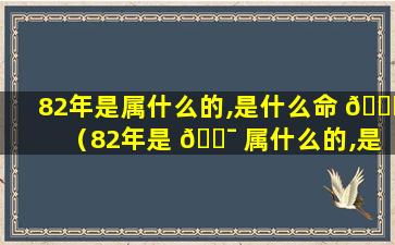 82年是属什么的,是什么命 🐅 （82年是 🐯 属什么的,是什么命运）